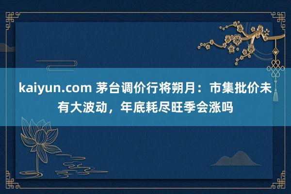 kaiyun.com 茅台调价行将朔月：市集批价未有大波动，年底耗尽旺季会涨吗