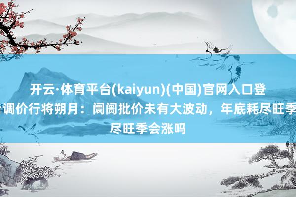 开云·体育平台(kaiyun)(中国)官网入口登录 茅台调价行将朔月：阛阓批价未有大波动，年底耗尽旺季会涨吗