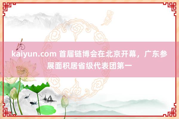 kaiyun.com 首届链博会在北京开幕，广东参展面积居省级代表团第一