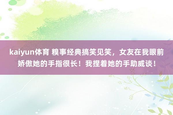 kaiyun体育 糗事经典搞笑见笑，女友在我眼前娇傲她的手指很长！我捏着她的手助威谈！