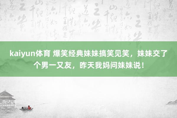 kaiyun体育 爆笑经典妹妹搞笑见笑，妹妹交了个男一又友，昨天我妈问妹妹说！