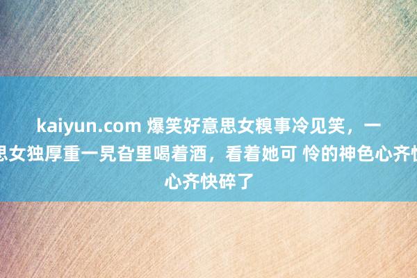 kaiyun.com 爆笑好意思女糗事冷见笑，一好意思女独厚重一旯旮里喝着酒，看着她可 怜的神色心齐快碎了