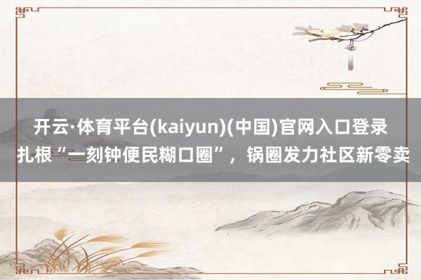 开云·体育平台(kaiyun)(中国)官网入口登录 扎根“一刻钟便民糊口圈”，锅圈发力社区新零卖