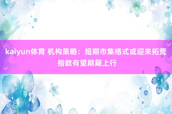 kaiyun体育 机构策略：短期市集格式或迎来拓荒 指数有望颠簸上行