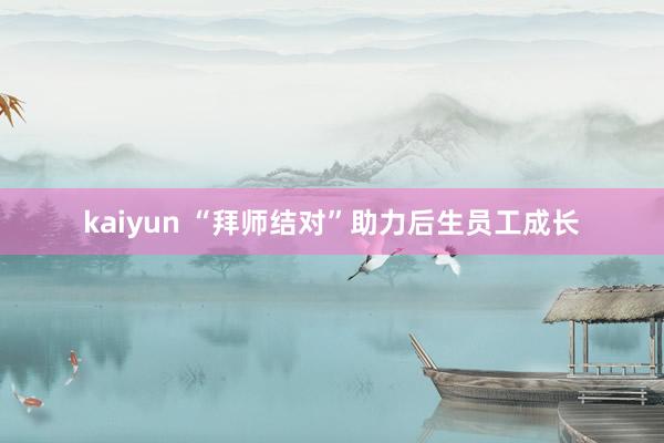 kaiyun “拜师结对”助力后生员工成长