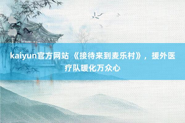 kaiyun官方网站 《接待来到麦乐村》，援外医疗队暖化万众心