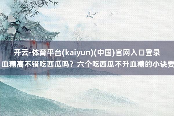 开云·体育平台(kaiyun)(中国)官网入口登录 血糖高不错吃西瓜吗？六个吃西瓜不升血糖的小诀要