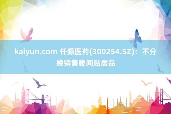 kaiyun.com 仟源医药(300254.SZ)：不分娩销售腰间贴居品