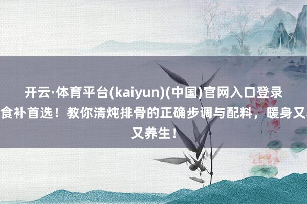 开云·体育平台(kaiyun)(中国)官网入口登录 极冷食补首选！教你清炖排骨的正确步调与配料，暖身又养生！