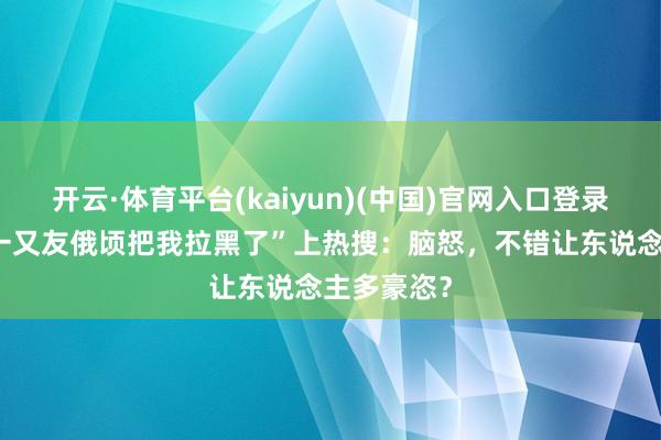 开云·体育平台(kaiyun)(中国)官网入口登录 “最佳的一又友俄顷把我拉黑了”上热搜：脑怒，不错让东说念主多豪恣？