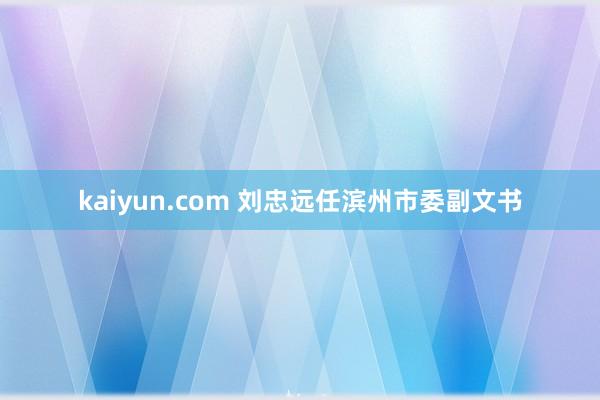 kaiyun.com 刘忠远任滨州市委副文书