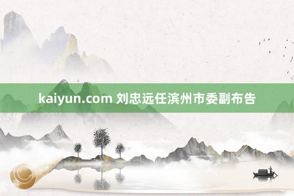 kaiyun.com 刘忠远任滨州市委副布告