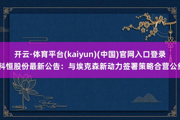 开云·体育平台(kaiyun)(中国)官网入口登录 科恒股份最新公告：与埃克森新动力签署策略合营公约