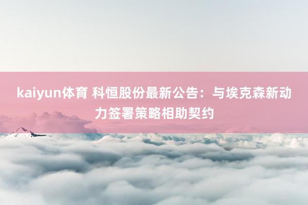 kaiyun体育 科恒股份最新公告：与埃克森新动力签署策略相助契约