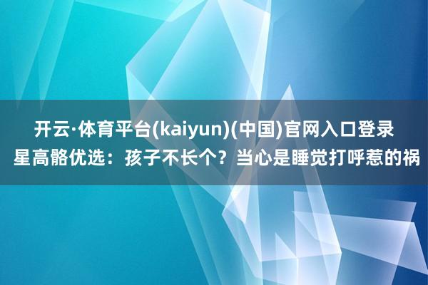 开云·体育平台(kaiyun)(中国)官网入口登录 星高骼优选：孩子不长个？当心是睡觉打呼惹的祸