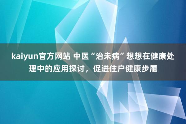 kaiyun官方网站 中医“治未病”想想在健康处理中的应用探讨，促进住户健康步履