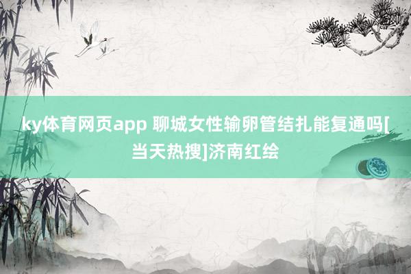 ky体育网页app 聊城女性输卵管结扎能复通吗[当天热搜]济南红绘