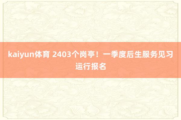 kaiyun体育 2403个岗亭！一季度后生服务见习运行报名