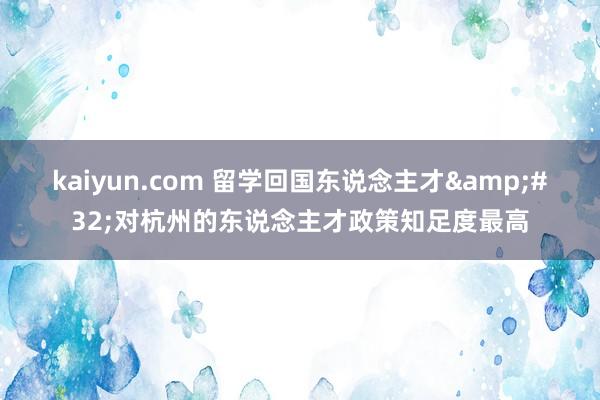 kaiyun.com 留学回国东说念主才&#32;对杭州的东说念主才政策知足度最高