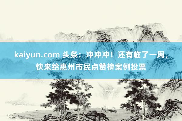 kaiyun.com 头条：冲冲冲！还有临了一周，快来给惠州市民点赞榜案例投票