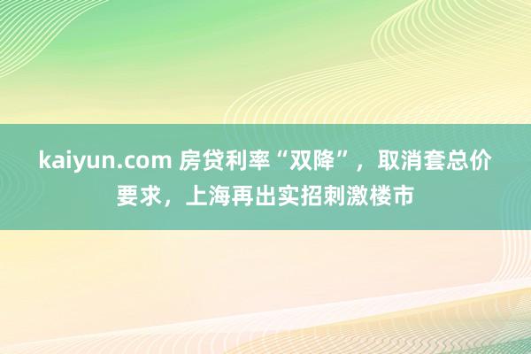 kaiyun.com 房贷利率“双降”，取消套总价要求，上海再出实招刺激楼市