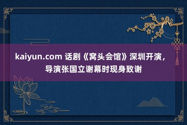 kaiyun.com 话剧《窝头会馆》深圳开演， 导演张国立谢幕时现身致谢