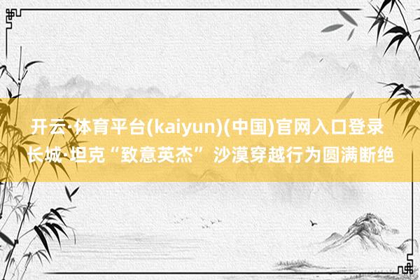 开云·体育平台(kaiyun)(中国)官网入口登录 长城·坦克“致意英杰” 沙漠穿越行为圆满断绝