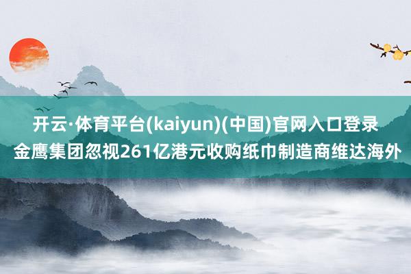 开云·体育平台(kaiyun)(中国)官网入口登录 金鹰集团忽视261亿港元收购纸巾制造商维达海外