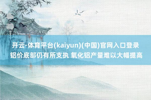 开云·体育平台(kaiyun)(中国)官网入口登录 铝价底部仍有所支执 氧化铝产量难以大幅提高