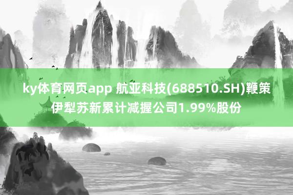 ky体育网页app 航亚科技(688510.SH)鞭策伊犁苏新累计减握公司1.99%股份