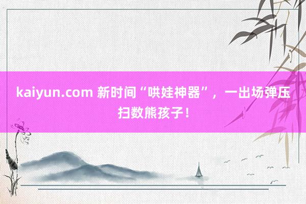 kaiyun.com 新时间“哄娃神器”，一出场弹压扫数熊孩子！