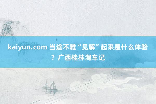 kaiyun.com 当途不雅“见解”起来是什么体验？广西桂林淘车记