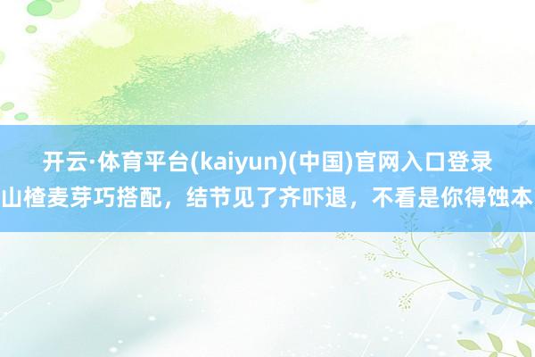 开云·体育平台(kaiyun)(中国)官网入口登录 山楂麦芽巧搭配，结节见了齐吓退，不看是你得蚀本！