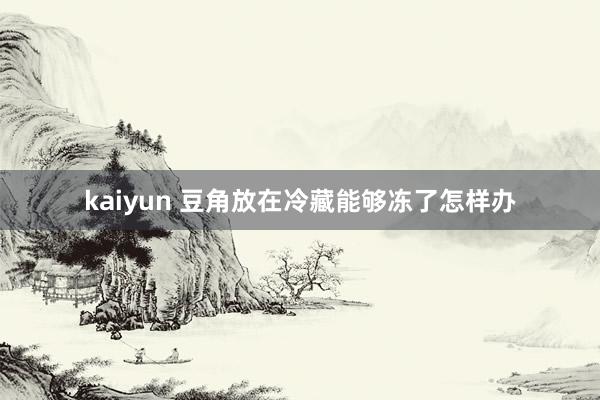 kaiyun 豆角放在冷藏能够冻了怎样办