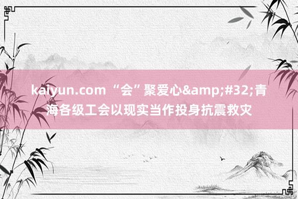 kaiyun.com “会”聚爱心&#32;青海各级工会以现实当作投身抗震救灾