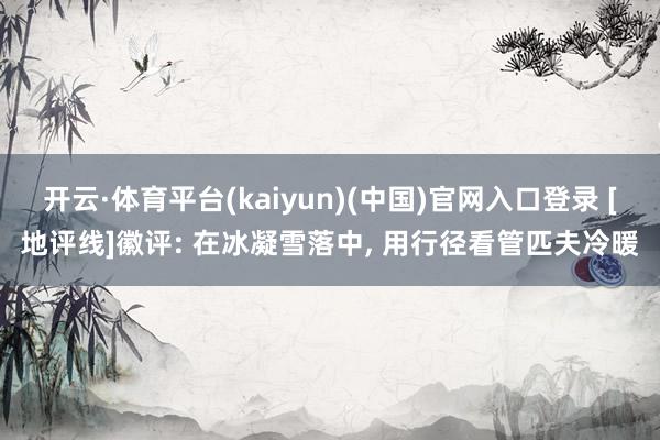 开云·体育平台(kaiyun)(中国)官网入口登录 [地评线]徽评: 在冰凝雪落中, 用行径看管匹夫冷暖