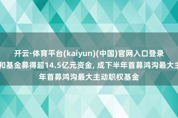 开云·体育平台(kaiyun)(中国)官网入口登录 永赢睿信搀和基金募得超14.5亿元资金, 成下半年首募鸿沟最大主动职权基金