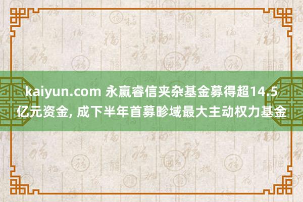 kaiyun.com 永赢睿信夹杂基金募得超14.5亿元资金, 成下半年首募畛域最大主动权力基金