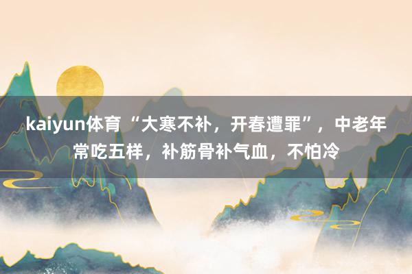 kaiyun体育 “大寒不补，开春遭罪”，中老年常吃五样，补筋骨补气血，不怕冷