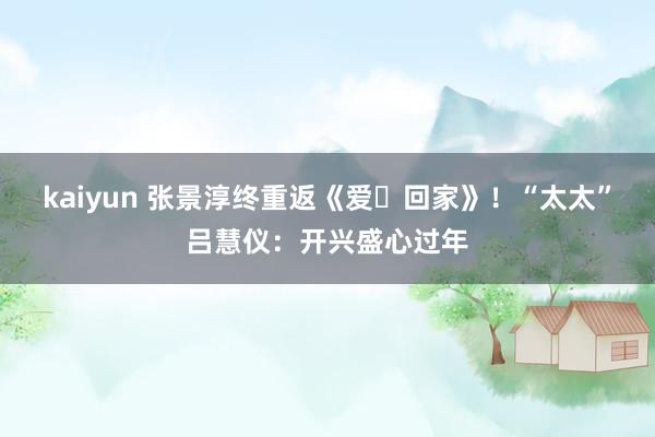 kaiyun 张景淳终重返《爱‧回家》！“太太”吕慧仪：开兴盛心过年