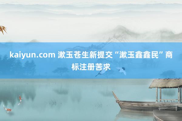 kaiyun.com 漱玉苍生新提交“漱玉鑫鑫民”商标注册苦求