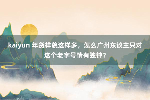 kaiyun 年货样貌这样多，怎么广州东谈主只对这个老字号情有独钟？