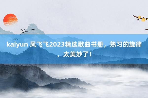 kaiyun 凤飞飞2023精选歌曲书册，熟习的旋律，太美妙了！