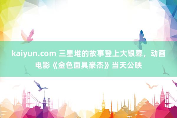 kaiyun.com 三星堆的故事登上大银幕，动画电影《金色面具豪杰》当天公映