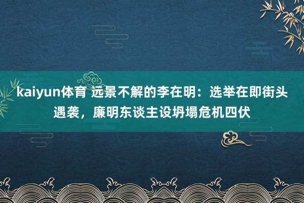 kaiyun体育 远景不解的李在明：选举在即街头遇袭，廉明东谈主设坍塌危机四伏