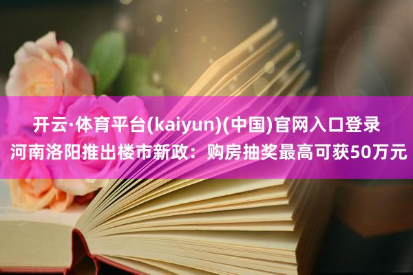 开云·体育平台(kaiyun)(中国)官网入口登录 河南洛阳推出楼市新政：购房抽奖最高可获50万元