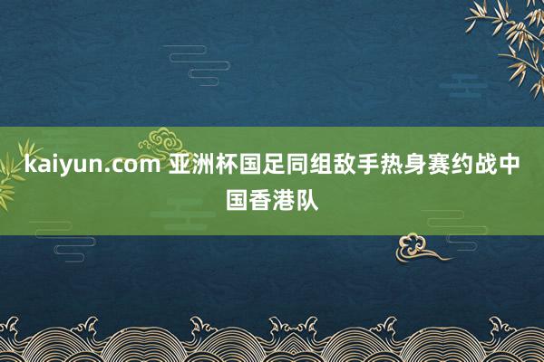 kaiyun.com 亚洲杯国足同组敌手热身赛约战中国香港队