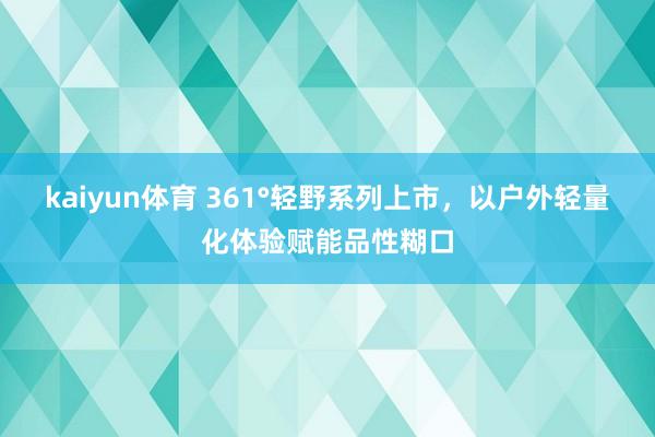 kaiyun体育 361°轻野系列上市，以户外轻量化体验赋能品性糊口