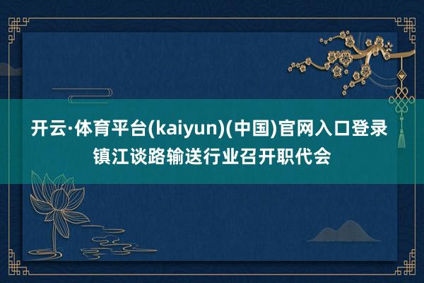 开云·体育平台(kaiyun)(中国)官网入口登录 镇江谈路输送行业召开职代会