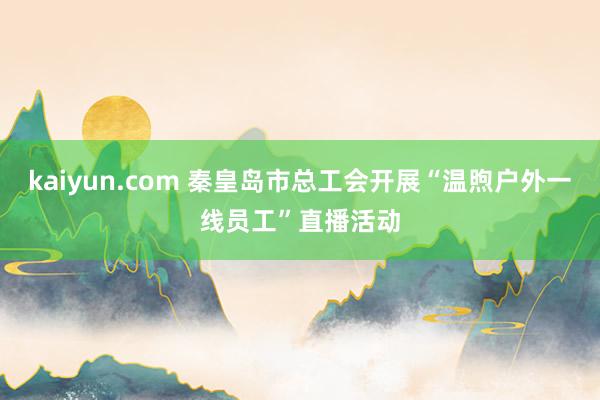 kaiyun.com 秦皇岛市总工会开展“温煦户外一线员工”直播活动